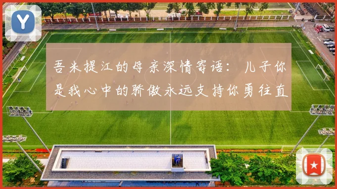 吾米提江的母亲深情寄语：儿子你是我心中的骄傲永远支持你勇往直前！