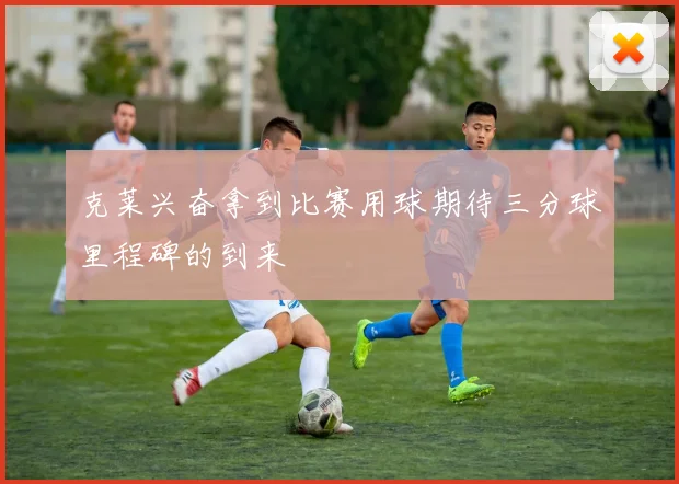 克莱兴奋拿到比赛用球期待三分球里程碑的到来
