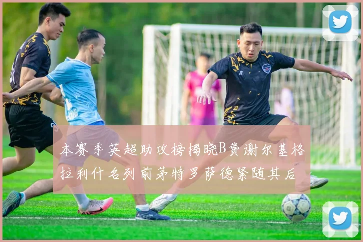 本赛季英超助攻榜揭晓B费谢尔基格拉利什名列前茅特罗萨德紧随其后
