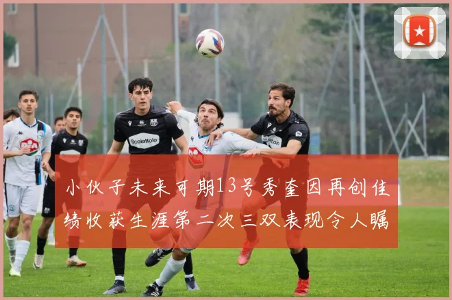 小伙子未来可期13号秀奎因再创佳绩收获生涯第二次三双表现令人瞩目