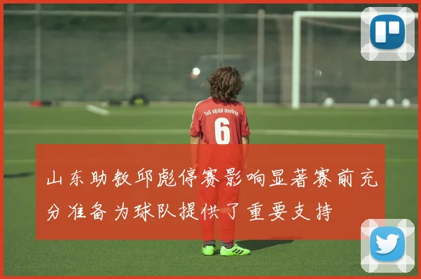 山东助教邱彪停赛影响显著赛前充分准备为球队提供了重要支持