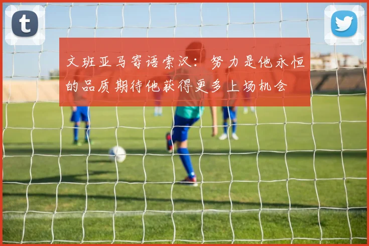 文班亚马寄语索汉：努力是他永恒的品质期待他获得更多上场机会