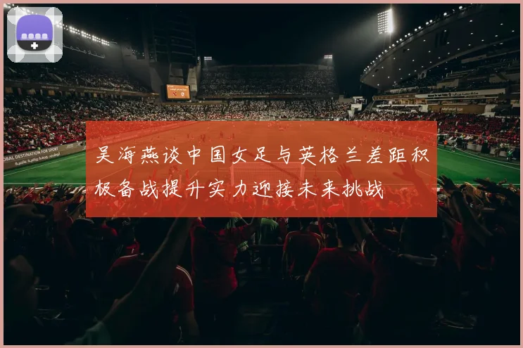 吴海燕谈中国女足与英格兰差距积极备战提升实力迎接未来挑战