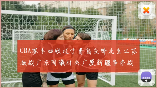 CBA赛季回顾辽宁青岛交锋北京江苏激战广东同曦对决广厦新疆争夺战精彩纷呈